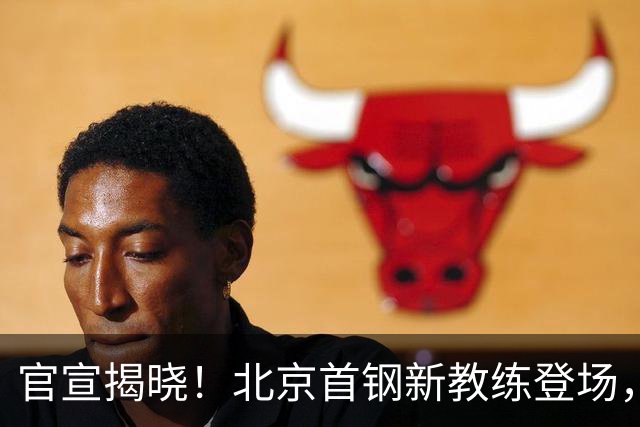 官宣揭晓！北京首钢新教练登场，前中国男篮主帅带队，冲击总冠军