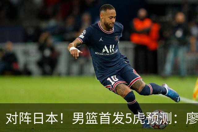 对阵日本！男篮首发5虎预测：廖三宁只能替补，赵继伟搭配杨瀚森