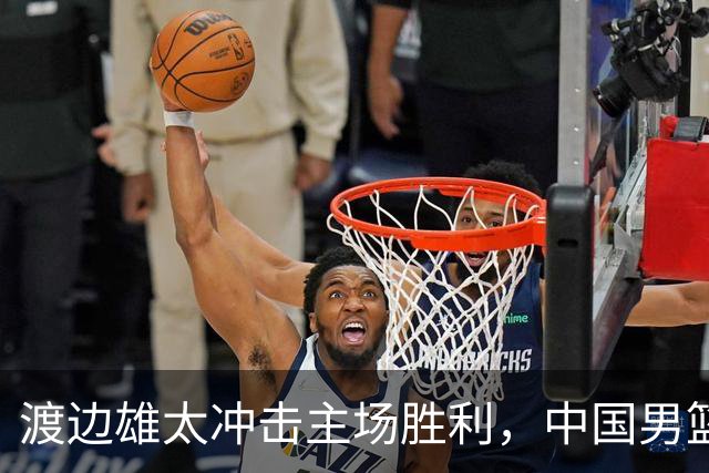 渡边雄太冲击主场胜利，中国男篮需警惕忍不住的对手